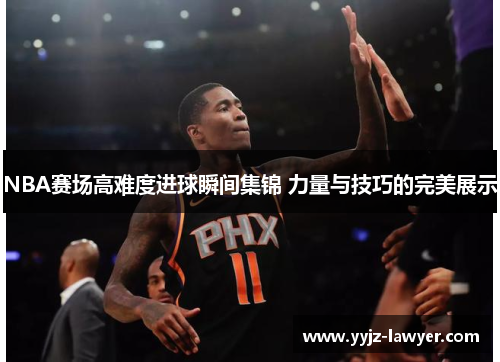 NBA赛场高难度进球瞬间集锦 力量与技巧的完美展示